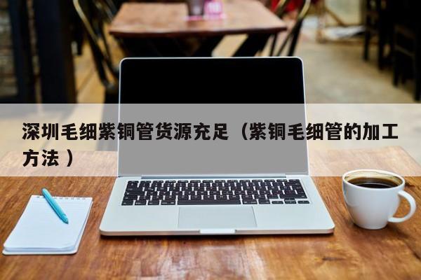 深圳毛细紫铜管货源充足（紫铜毛细管的加工方法 ）
