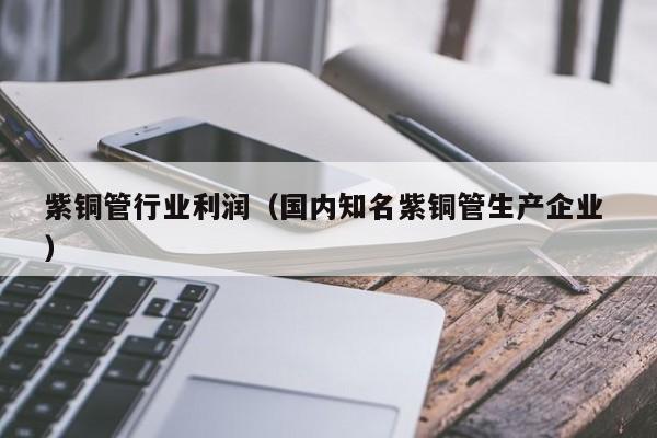 紫铜管行业利润（国内知名紫铜管生产企业 ）