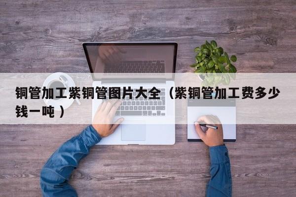 铜管加工紫铜管图片大全（紫铜管加工费多少钱一吨 ）