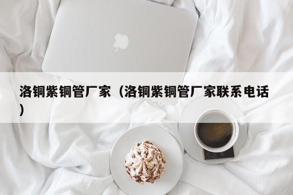 洛铜紫铜管厂家（洛铜紫铜管厂家联系电话 ）