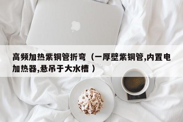 高频加热紫铜管折弯（一厚壁紫铜管,内置电加热器,悬吊于大水槽 ）