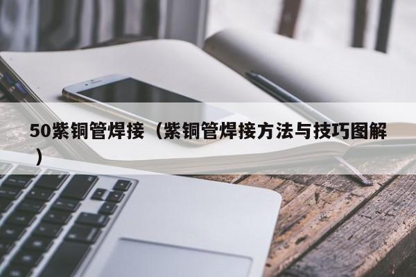 50紫铜管焊接（紫铜管焊接方法与技巧图解 ）