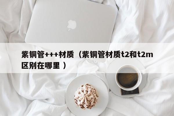 紫铜管+++材质（紫铜管材质t2和t2m区别在哪里 ）