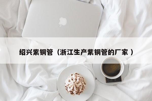 绍兴紫铜管（浙江生产紫铜管的厂家 ）