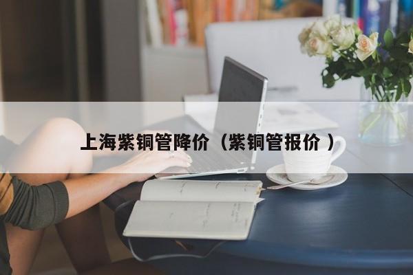 上海紫铜管降价（紫铜管报价 ）