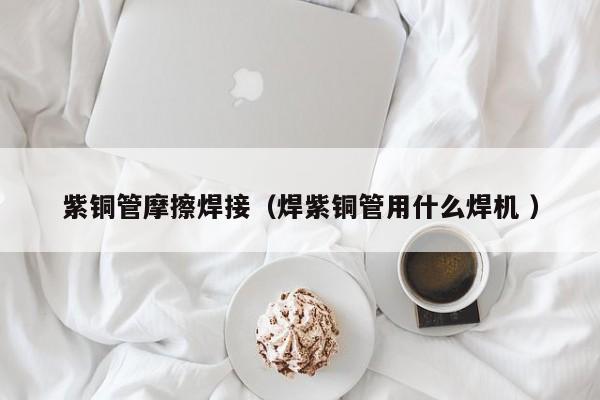 紫铜管摩擦焊接（焊紫铜管用什么焊机 ）