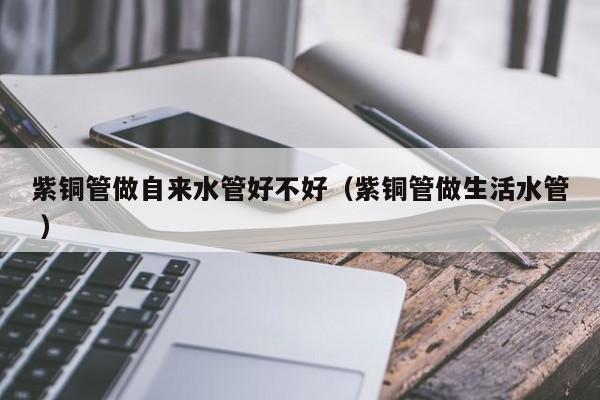 紫铜管做自来水管好不好（紫铜管做生活水管 ）