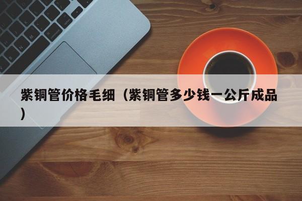 紫铜管价格毛细（紫铜管多少钱一公斤成品 ）