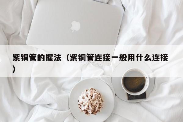 紫铜管的握法（紫铜管连接一般用什么连接 ）