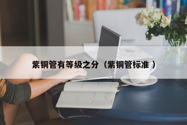 紫铜管有等级之分（紫铜管标准 ）
