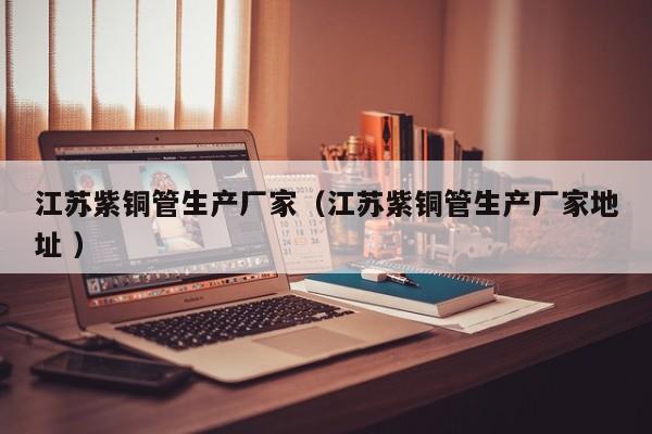 江苏紫铜管生产厂家（江苏紫铜管生产厂家地址 ）