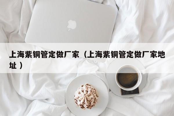 上海紫铜管定做厂家（上海紫铜管定做厂家地址 ）