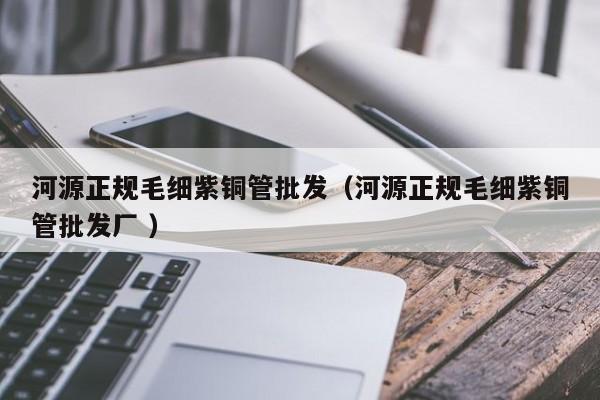 河源正规毛细紫铜管批发（河源正规毛细紫铜管批发厂 ）