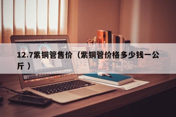 12.7紫铜管售价（紫铜管价格多少钱一公斤 ）