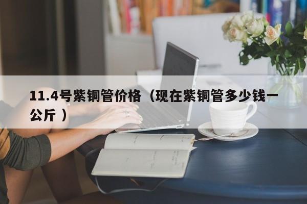 11.4号紫铜管价格（现在紫铜管多少钱一公斤 ）