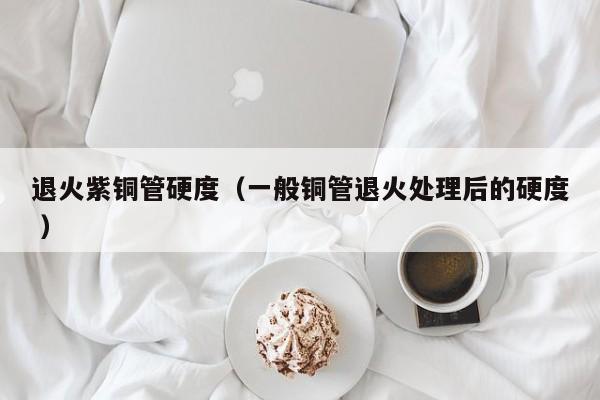 退火紫铜管硬度（一般铜管退火处理后的硬度 ）