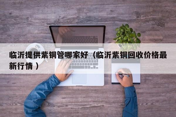 临沂提供紫铜管哪家好（临沂紫铜回收价格最新行情 ）