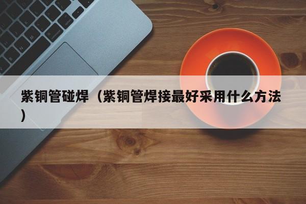 紫铜管碰焊（紫铜管焊接最好采用什么方法 ）