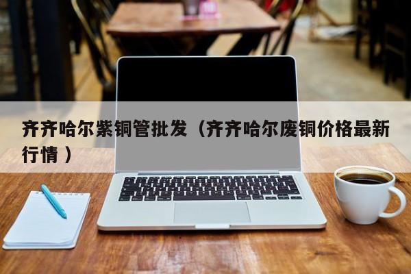 齐齐哈尔紫铜管批发（齐齐哈尔废铜价格最新行情 ）