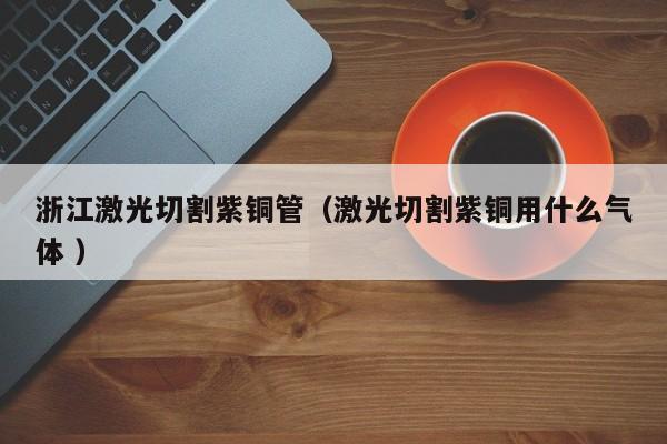 浙江激光切割紫铜管（激光切割紫铜用什么气体 ）