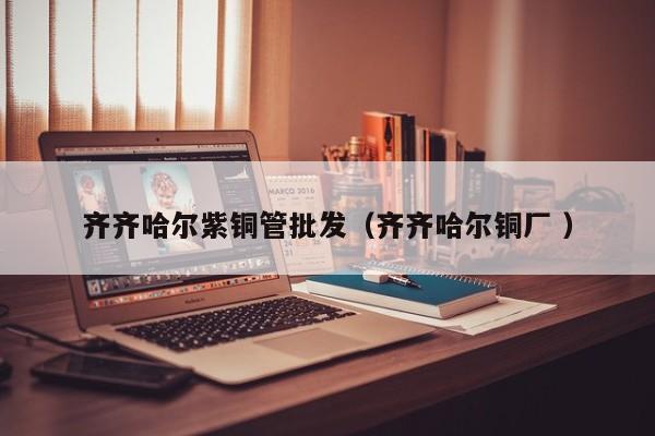齐齐哈尔紫铜管批发（齐齐哈尔铜厂 ）