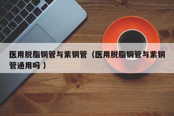 医用脱脂铜管与紫铜管（医用脱脂铜管与紫铜管通用吗 ）