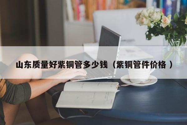 山东质量好紫铜管多少钱（紫铜管件价格 ）