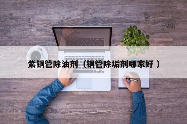 紫铜管除油剂（铜管除垢剂哪家好 ）