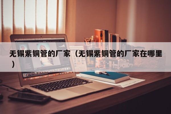 无锡紫铜管的厂家（无锡紫铜管的厂家在哪里 ）