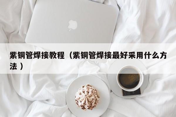 紫铜管焊接教程（紫铜管焊接最好采用什么方法 ）
