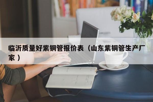 临沂质量好紫铜管报价表（山东紫铜管生产厂家 ）