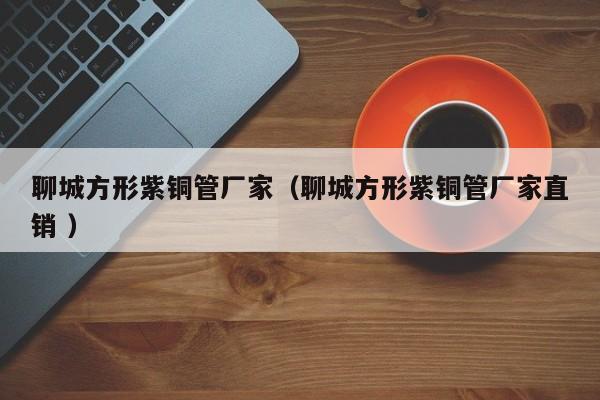 聊城方形紫铜管厂家（聊城方形紫铜管厂家直销 ）
