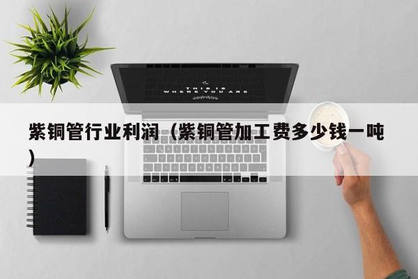 紫铜管行业利润（紫铜管加工费多少钱一吨 ）