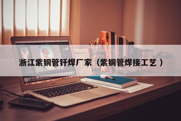 浙江紫铜管钎焊厂家（紫铜管焊接工艺 ）