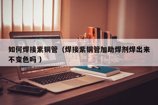 如何焊接紫铜管（焊接紫铜管加助焊剂焊出来不变色吗 ）