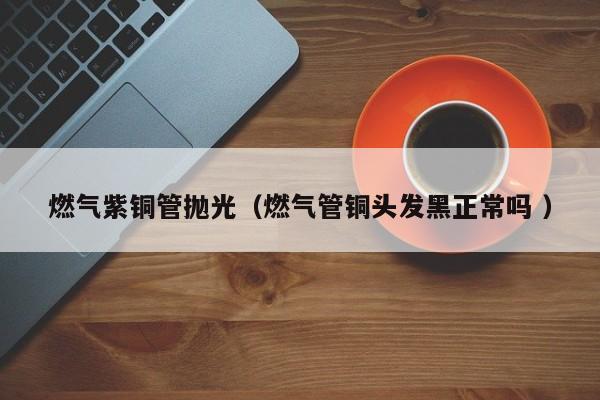 燃气紫铜管抛光（燃气管铜头发黑正常吗 ）