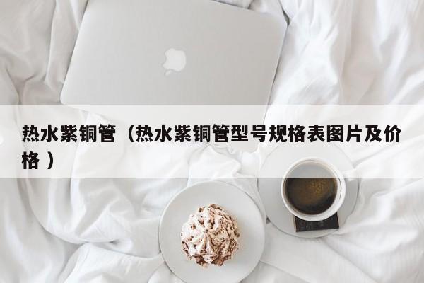 热水紫铜管（热水紫铜管型号规格表图片及价格 ）