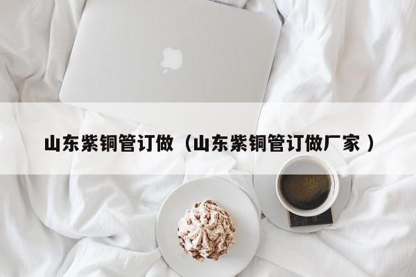 山东紫铜管订做（山东紫铜管订做厂家 ）