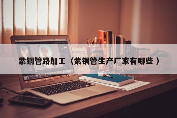 紫铜管路加工（紫铜管生产厂家有哪些 ）