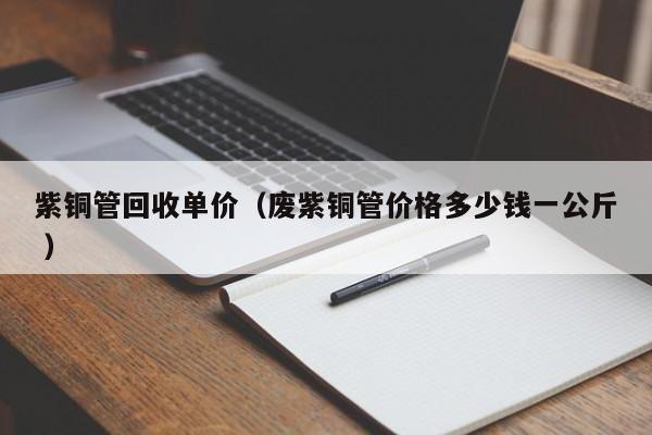 紫铜管回收单价（废紫铜管价格多少钱一公斤 ）