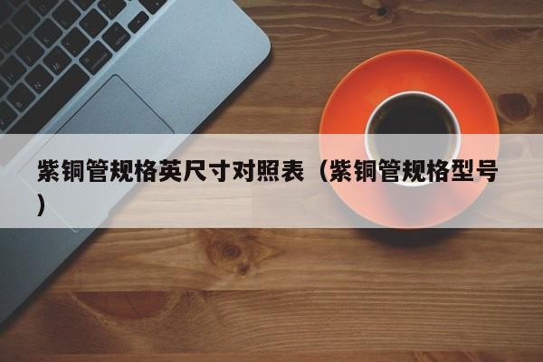 紫铜管规格英尺寸对照表（紫铜管规格型号 ）