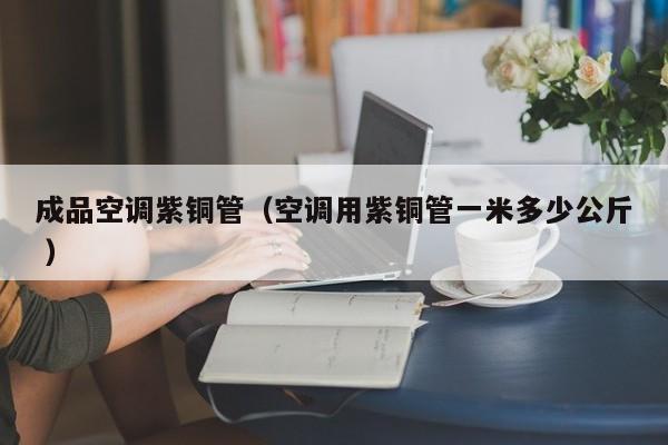 成品空调紫铜管（空调用紫铜管一米多少公斤 ）