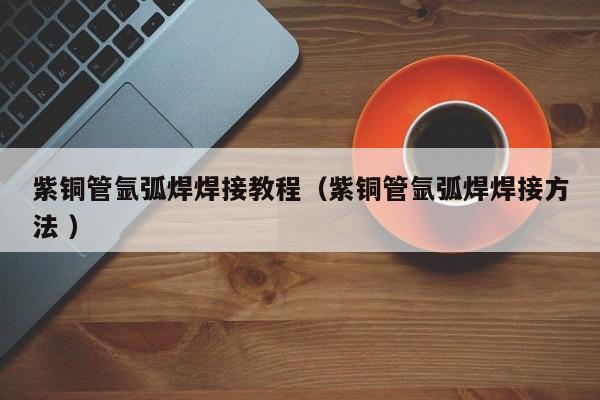 紫铜管氩弧焊焊接教程（紫铜管氩弧焊焊接方法 ）
