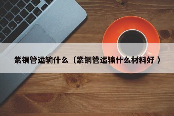 紫铜管运输什么（紫铜管运输什么材料好 ）