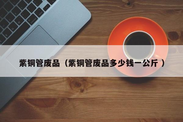 紫铜管废品（紫铜管废品多少钱一公斤 ）