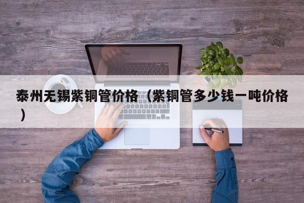 泰州无锡紫铜管价格（紫铜管多少钱一吨价格 ）