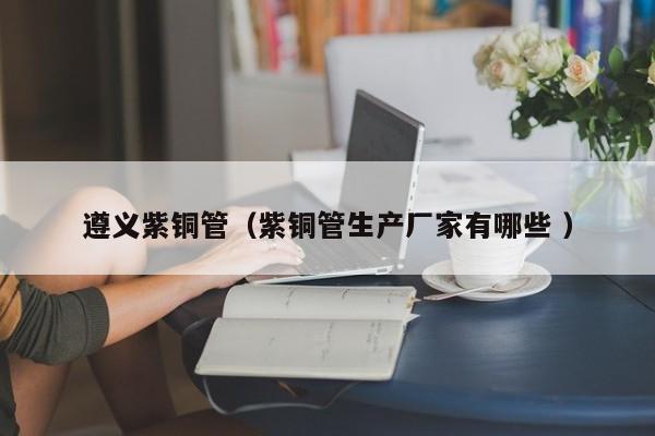 遵义紫铜管（紫铜管生产厂家有哪些 ）