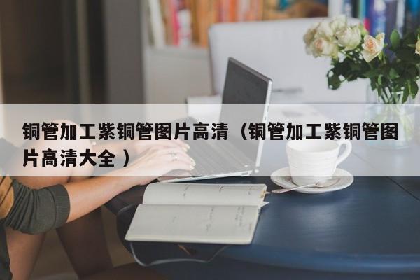 铜管加工紫铜管图片高清（铜管加工紫铜管图片高清大全 ）