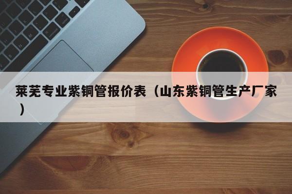 莱芜专业紫铜管报价表（山东紫铜管生产厂家 ）