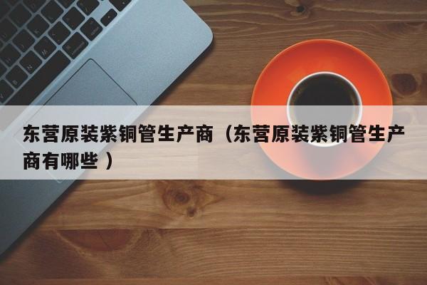 东营原装紫铜管生产商（东营原装紫铜管生产商有哪些 ）